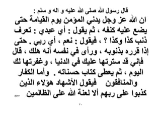 ‫قال رسول هللا صلى هللا علٌه و اله و سلم :‬

‫حٕ هللا ػِ ٝؿَ ٣يٗ٢ حُٔئٖٓ ٣ّٞ حُو٤خٓش كظ٠‬
‫٣٠غ ػِ٤ٚ ً٘لٚ ، ػْ ٣وٍٞ : أ١ ػزي١ : طؼَف‬
‫ًٗذ ًٌح ًٌٝح ؟ ، ك٤وٍٞ : ٗؼْ ، أ١ ٍر٢ . كظ٠‬
‫اًح هٍَٙ رٌٗٞرٚ ، ٍٝأٟ ك٢ ٗلٔٚ أٗٚ ِٛي ، هخٍ‬
‫كبٗ٢ هي ٓظَطٜخ ػِ٤ي ك٢ حُيٗ٤خ ، ٝؿلَطٜخ ُي‬
‫حُ٤ّٞ ، ػْ ٣ؼط٠ ًظخد كٔ٘خطٚ . ٝأٓخ حٌُلخٍ‬
‫ٝحُٔ٘خكوٕٞ ك٤وٍٞ ح٧ٜٗخى ٛئ٫ء حٌُ٣ٖ‬
‫ًٌرٞح ػِ٠ ٍرْٜ أ٫ ُؼ٘ش هللا ػِ٠ حُظخُٔ٤ٖ‬
‫ٛل٤ق‬

‫ٓ7‬

 