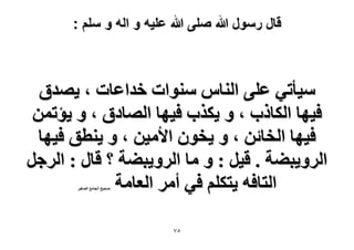 ‫قال رسول هللا صلى هللا علٌه و اله و سلم :‬

‫ٓ٤ؤط٢ ػِ٠ حُ٘خّ ٓ٘ٞحص هيحػخص ، ٣ٜيم‬
‫ك٤ٜخ حٌُخًد ، ٝ ٣ٌٌد ك٤ٜخ حُٜخىم ، ٝ ٣ئطٖٔ‬
‫ك٤ٜخ حُوخثٖ ، ٝ ٣وٕٞ ح٧ٓ٤ٖ ، ٝ ٣٘طن ك٤ٜخ‬
‫حَُٝ٣ز٠ش . ه٤َ : ٝ ٓخ حَُٝ٣ز٠ش ؟ هخٍ : حَُؿَ‬
‫حُظخكٚ ٣ظٌِْ ك٢ أَٓ حُؼخٓش‬
‫ٛل٤ق حُـخٓغ حُٜـ٤َ‬

‫٘7‬

 