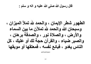 ‫قال رسول هللا صلى هللا علٌه و اله و سلم :‬

‫حُطٍٜٞ ٗطَ ح٩٣ٔخٕ ، ٝحُلٔي هلل طٔ٨ حُٔ٤ِحٕ ،‬
‫ٝٓزلخٕ هللا ٝحُلٔي هلل طٔ٦ٕ ٓخ ر٤ٖ حُٔٔخء‬
‫ٝح٧ٍٝ ، ٝحُٜ٬س ٍٗٞ ، ٝحُٜيهش رَٛخٕ ،‬
‫ٝحُٜزَ ٟ٤خء ، ٝحُوَإٓ كـش ُي أٝ ػِ٤ي ، ًَ‬
‫حُ٘خّ ٣ـيٝ ، كزخثغ ٗلٔٚ ، كٔؼظوٜخ أٝ ٓٞروٜخ‬
‫ٛل٤ق حُـخٓغ حُٜـ٤َ‬

‫٘8‬

 