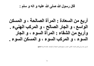 ‫قال رسول هللا صلى هللا علٌه و اله و سلم :‬

‫أٍرغ ٖٓ حُٔؼخىس : حَُٔأس حُٜخُلش ، ٝ حٌُٖٔٔ‬
‫حُٞحٓغ ، ٝ حُـخٍ حُٜخُق ، ٝ حًَُٔذ حُٜ٘٢ء .‬
‫ٝأٍرغ ٖٓ حُ٘وخء : حَُٔأس حُٔٞء ، ٝ حُـخٍ‬
‫حُٔٞء ، ٝ حًَُٔذ حُٔٞء ، ٝ حٌُٖٔٔ حُٔٞء .‬
‫الشاًي :سعذ تن أتً ًقاص الوذذز :األلثانً - الوصذس :صذٍخ الجاهع - الصفذح أً الشقن788 : خالصح الذسجح :ٛل٤ق‬

‫9‬

 