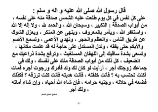 ‫قال رسول هللا صلى هللا علٌه و اله و سلم :‬
‫ػِ٠ ًَ ٗلْ ك٢ ًَ ٣ّٞ ١ِؼض ػِ٤ٚ حُْ٘ٔ ٛيهش ٓ٘ٚ ػِ٠ ٗلٔٚ ،‬
‫ٖٓ أرٞحد حُٜيهش : حُظٌز٤َ ، ٝٓزلخٕ هللا ، ٝحُلٔي هلل ، ٝ٫ اُٚ ا٫ هللا‬
‫، ٝحٓظـلَ هللا ، ٝ٣ؤَٓ رخُٔؼَٝف ، ٝ٣ٜ٘٠ ػٖ حٌَُٔ٘ ، ٝ٣ؼٍِ حُ٘ٞى‬
‫ػٖ ١َ٣ن حُ٘خّ ، ٝحُؼظْ ٝحُلـَ ، ٝطٜي١ ح٧ػٔ٠ ، ٝطٔٔغ ح٧ْٛ‬
‫ٝح٧رٌْ كظ٠ ٣لوٚ ، ٝطيٍ حُٔٔظيٍ ػِ٠ كخؿش ُٚ هي ػِٔض ٌٓخٜٗخ ،‬
‫ٝطٔؼ٠ ر٘يس ٓخه٤ي اُ٠ حُِٜلخٕ حُٔٔظـ٤غ ، ٝطَكغ ر٘يس ًٍحػ٤ي ٓغ‬
‫حُ٠ؼ٤ق ، ًَ ًُي ٖٓ أرٞحد حُٜيهش ٓ٘ي ػِ٠ ٗلٔي ، ُٝي ك٢‬
‫ؿٔخػي ُٝؿظي أؿَ ، أٍأ٣ض ُٞ ًخٕ ُي ُٝي كؤىٍى ٍٝؿٞص أؿَٙ كٔخص‬
‫أً٘ض طلظٔذ رٚ ؟ كؤٗض هِوظٚ ، كؤٗض ٛي٣ظٚ كؤٗض ً٘ض طَُهٚ ؟ كٌٌُي‬
‫ك٠ؼٚ ك٢ ك٬ُٚ ، ٝؿ٘زٚ كَحٓٚ ، كبٕ ٗخء هللا أك٤خٙ ، ٝإ ٗخء أٓخطٚ‬
‫، ُٝي أؿَ‬
‫ٛل٤ق حُـخٓغ حُٜـ٤َ‬

‫ٔ9‬

 
