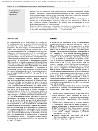 Análisis de la estabilidad de dos suspensiones orales de carbamazepina 29
Oral suspension;
Compounded
medication
Methods: Both oral suspensions were compounded from powdered carbamazepine and Ora-
Sweet SF®
and Ora-Plus®
commercial compounding excipients. At the 2, 4 and a 6-month marks,
different quality assays were performed, comprising physical (pH, state of the suspension,
organoleptic properties), chemical (HPLC) and microbiological assays.
Results: The ﬁnal concentration at 6 months for both the 2.5% and 5% carbamazapine sus-
pensions was 22.9 and 45.9 mg/ml respectively, with calculated richness values between 90
and 110% fulﬁlling USP23 NF18 requirements. No changes in physical properties and no culture
growth were observed during the study period.
Conclusion: Both oral suspensions are physically, chemically and microbiologically stable for at
least 6 months when preserved at room temperature in amber glass ﬂasks.
© 2010 SEFH. Published by Elsevier España, S.L. All rights reserved.
Introducción
La carbamazepina es el antiepiléptico de elección en
las epilepsias parciales y las convulsiones tonicoclónicas
generalizadas; además, está indicada en la neuralgia del
trigémino y del glosofaríngeo, la enfermedad maniacode-
presiva y los trastornos graves de conducta. Por su baja
actividad depresora central está especialmente recomen-
dada en los ni˜nos, con un mejor perﬁl de efectos adversos
que la fenitoína y el fenobarbital. Presenta una buena bio-
disponibilidad por vía oral, favorecida por la presencia de
alimentos y que resulta ser mayor para las formas farmacéu-
ticas líquidas1
. Su metabolismo es principalmente hepático
(98%), siendo el principal metabolito el 10,11-epóxido de
carbamazepina que es farmacológicamente activo. Presenta
autoinducción enzimática dosis dependiente que resulta en
una amplia variabilidad interindividual. En este sentido la
individualización de la dosis mediante la monitorización de
las concentraciones plasmáticas de carbamazepina contri-
buye a la optimización de la eﬁcacia y la seguridad de los
tratamientos.
En Espa˜na únicamente hay comercializadas formas orales
sólidas de carbamazepina (Tegretol®
, Novartis Farmacéu-
tica, Barcelona, Espa˜na en comprimidos de 200 y de 400 mg),
a diferencia de lo que ocurre en países europeos en los que se
encuentra disponible una suspensión oral de carbamazepina
al 2%. La disponibilidad de una forma oral líquida de car-
bamazepina resulta de enorme utilidad para la dosiﬁcación
más precisa del fármaco cuando se requiere individualizar
la dosis en función de los niveles plasmáticos, facilitar la
administración en los grupos de pacientes con problemas de
deglución o para su administración en pacientes pediátricos.
Así, ante esta laguna terapéutica obviada por la industria
farmacéutica corresponde al farmacéutico la elaboración
de una forma oral líquida que permita la administración
de este fármaco en los grupos de población comentados.
En la mayoría de los casos se parte de las presentaciones
comercializadas de carbamazepina (Tegretol®
en comprimi-
dos) para la elaboración de estas formas orales líquidas, con
los consiguientes problemas relacionados con la normativa
actual para la elaboración de los medicamentos2
, así como
por la incorporación de excipientes no deseados al producto
ﬁnal. Ante esta situación se planteó realizar un estudio de
estabilidad (física, química y microbiológica) de dos suspen-
siones orales de carbamazepina (el 2,5—5%), partiendo del
principio activo puro.
Métodos
Se prepararon dos suspensiones orales de carbamazepina
a unas concentraciones del 2,5% (25 mg/ml) y del 5%
(50 mg/ml). La elaboración de las suspensiones se realizó
atendiendo a lo establecido en las normas de correcta ela-
boración de las fórmulas magistrales2
. La materia prima
empleada fue carbamazepina en polvo (Carbamazepina Ph
Eur®
, Laboratorio Fagrón Ibérica, Barcelona, Espa˜na) y
como excipientes se emplearon una mezcla al 50% de Ora-
sweet SF®
y de Ora-plus®
(Paddock Laboratories, Minnesota,
EE.UU.). El primero es un vehículo para jarabes sin azú-
car y sin alcohol que contiene sorbitol, glicerina y sacarina
sódica; mientras que Ora-plus®
es un vehículo para sus-
pensiones orales que contiene distintos agentes suspensores
como carboximetilcelulosa sódica, celulosa microcristalina,
goma xantan y carragenanos, entre otros. El proceso de ela-
boración de las suspensiones fue el siguiente: se pesó la
cantidad necesaria de carbamazepina en polvo y se pulverizó
en un mortero durante tres minutos hasta obtener un polvo
ﬁno. A continuación se incorporó el polvo obtenido a una
mezcla al 50% de Ora-sweet®
y de Ora-plus®
, se envasó la
suspensión resultante en un frasco de vidrio topacio y se eti-
quetó adecuadamente. La suspensión de carbamazepina se
conservó a temperatura ambiente (24—27 ◦
C) durante todo
el período de estudio.
Para determinar la estabilidad de las fórmulas preparadas
se realizaron los siguientes controles de calidad a las 24 h de
la elaboración y a los 2, a los 4 y a los 6 meses:
a) Controles físicos: determinación del pH (pH meter 2000TM
(Crison, Barcelona, Espa˜na), calibrado: 4 y 7,01), el
estado de la suspensión, el desprendimiento de gases y
las características organolépticas (olor, coloración,
etc.).
b) Control químico: determinación de la riqueza mediante
la cromatografía líquida de alta resolución (HPLC). El
sistema utilizado para el análisis fue el HPLC Hitachi
D-7000TM
(Hitachi High-Tech, Tokyo, Japón) y las condi-
ciones cromatográﬁcas empleadas fueron las siguientes:
• Fase móvil: tampón fosfato(pH 5,3):acetoni-
trilo:metanol (55:17:28).
• Columna: LICHROCART; LiChrospher 100 RP-18TM
(5 ìm), (Merck KGaA, Darmstadt, Alemania).
• Detección ultravioleta a 210 nm.
Documento descargado de http://www.elsevier.es el 04/12/2012. Copia para uso personal, se prohíbe la transmisión de este documento por cualquier medio o formato.
 