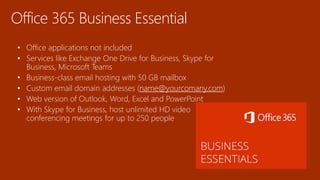 Office 365 Business Essential
• Office applications not included
• Services like Exchange One Drive for Business, Skype for
Business, Microsoft Teams
• Business-class email hosting with 50 GB mailbox
• Custom email domain addresses (name@yourcomany.com)
• Web version of Outlook, Word, Excel and PowerPoint
• With Skype for Business, host unlimited HD video
conferencing meetings for up to 250 people
 