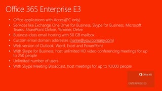 Office 365 Enterprise E3
• Office applications with Access(PC only)
• Services like Exchange One Drive for Business, Skype for Business, Microsoft
Teams, SharePoint Online, Yammer, Delve
• Business-class email hosting with 50 GB mailbox
• Custom email domain addresses (name@yourcomany.com)
• Web version of Outlook, Word, Excel and PowerPoint
• With Skype for Business, host unlimited HD video conferencing meetings for up
to 250 people
• Unlimited number of users
• With Skype Meeting Broadcast, host meetings for up to 10,000 people
 