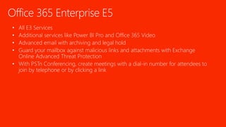 Office 365 Enterprise E5
• All E3 Services
• Additional services like Power BI Pro and Office 365 Video
• Advanced email with archiving and legal hold
• Guard your mailbox against malicious links and attachments with Exchange
Online Advanced Threat Protection
• With PSTn Conferencing, create meetings with a dial-in number for attendees to
join by telephone or by clicking a link
 