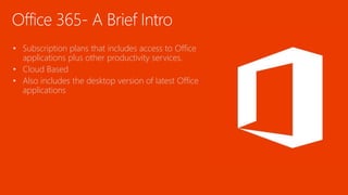 Office 365- A Brief Intro
• Subscription plans that includes access to Office
applications plus other productivity services.
• Cloud Based
• Also includes the desktop version of latest Office
applications
 