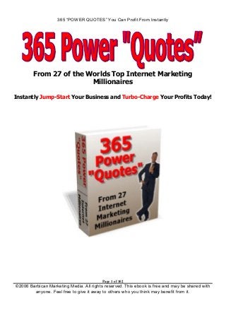 365 “POWER QUOTES” You Can Profit From Instantly
Page 1 of 102
©2006 Barbican Marketing Media. All rights reserved. This ebook is free and may be shared with
anyone. Feel free to give it away to others who you think may benefit from it.
From 27 of the Worlds Top Internet Marketing
Millionaires
Instantly Jump-Start Your Business and Turbo-Charge Your Profits Today!
 