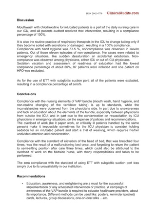 ISSN 2042-4779 ClinicalAudits.com
Discussion
Mouthwash with chlorhexidine for intubated patients is a part of the daily nursing care in
our ICU, and all patients audited received that intervention, resulting in a compliance
percentage of 100%.
It is also the routine practice of respiratory therapists in the ICU to change tubing only if
they become soiled with secretions or damaged, resulting in a 100% compliance.
Compliance with hand hygiene was 87.5 %, noncompliance was observed in eleven
patients. Out of those eleven episodes of non-compliance, five cases were related to
emergency situations, like sudden desaturation or accidental extubation. Non-
compliance was observed among physicians, either ICU or out of ICU physicians.
Sedation vacation and assessment of readiness of extubation had the lowest
compliance percentage of about 66%, 87 patients were included and one patient on
HFO was excluded.
As for the use of ETT with subglottic suction port, all of the patients were excluded,
resulting in a compliance percentage of zero%
Conclusions
Compliance with the nursing elements of VAP bundle (mouth wash, hand hygiene, and
non-routine changing of the ventilator tubing) is up to standards, while the
inconsistencies were observed from the physicians side. In part due to unawareness
and lack of education about the elements of the bundle, especially between physicians
from outside the ICU, and in part due to the concentration on resuscitation by ICU
physicians in emergency situations, on the expense of policies and recommendations.
The overload of work (be it paper work, or critically ill patients handled by the same
person) make it impossible sometimes for the ICU physician to consider holding
sedation for an intubated patient and start a trial of weaning, which requires his/her
undivided attention and concentration.
Compliance with the standard of elevation of the head of bed, that was breached four
times, was the result of a malfunctioning bed once, and forgetting to return the patient
to semi-sitting position after care three times, which could also be attributed to the
overload of work on the bedside nurse, with many responsibilities and tasks to be
performed.
The zero compliance with the standard of using ETT with subglottic suction port was
simply due to its unavailability in our institution.
Recommendations
• Education, awareness, and enlightening are a must for the successful
implementation of any advocated intervention or practice. A campaign of
awareness of the VAP bundle is required to educate healthcare providers, about
its importance. Different methods can be used like: posters, reminder (pocket)
cards, lectures, group discussions, one-on-one talks …etc.
 