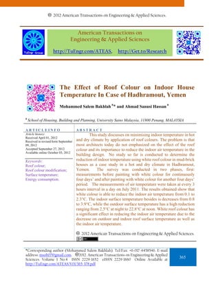2012 American Transactions on Engineering & Applied Sciences.



                                  American Transactions on
                                Engineering & Applied Sciences

                    http://TuEngr.com/ATEAS,                 http://Get.to/Research




                        The Effect of Roof Colour on Indoor House
                        Temperature In Case of Hadhramout, Yemen
                                                         a                                a
                        Mohammed Salem Bakhlah * and Ahmad Sanusi Hassan

a
    School of Housing, Building and Planning, University Sains Malaysia, 11800 Penang, MALAYSIA

ARTICLEINFO                          ABSTRACT
Article history:                             This study discusses on minimising indoor temperature in hot
Received April 01, 2012
Received in revised form September   and dry climate by application of roof colours. The problem is that
09, 2012                             most architects today do not emphasized on the effect of the roof
Accepted September 27, 2012          colour and its importance to reduce the indoor air temperature in the
Available online October 03, 2012
                                     building design. No study so far is conducted to determine the
Keywords:                            reduction of indoor temperature using white roof colour in mud-brick
Roof colour;                         houses as a case study in a hot and dry climate in Hadhramout,
Roof colour modification;            Yemen.      The survey was conducted in two phases, first:
Surface temperature;                 measurements before painting with white colour for continuously
Energy consumption.                  four days’ and after painting with white colour for another four days’
                                     period. The measurements of air temperature were taken at every 3
                                     hours interval in a day on July 2011. The results obtained show that
                                     white colour is able to reduce the indoor air temperature from 0.1 to
                                     2.3°C. The indoor surface temperature besides is decreases from 0.8
                                     to 3.9°C, while the outdoor surface temperature has a high reduction
                                     ranging from 2.5°C at night to 22.8°C at noon. White roof colour has
                                     a significant effect in reducing the indoor air temperature due to the
                                     decrease on outdoor and indoor roof surface temperature as well as
                                     the indoor air temperature.

                                        2012 American Transactions on Engineering & Applied Sciences.


*Corresponding author (Mohammed Salem Bakhlah). Tel/Fax: +6-017-4458546. E-mail
address: msob07@gmail.com.   2012. American Transactions on Engineering & Applied
Sciences. Volume 1 No.4 ISSN 2229-1652 eISSN 2229-1660 Online Available at
                                                                                                 365
http://TuEngr.com/ATEAS/V01/365-378.pdf
 