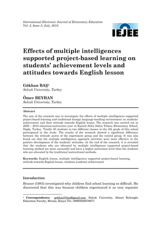 International Electronic Journal of Elementary Education
Vol. 2, Issue 3, July, 2010.

 




Effects of multiple intelligences
supported project-based learning on
students’ achievement levels and
attitudes towards English lesson

Gökhan BAŞ1
Selcuk University, Turkey

Ömer BEYHAN
Selcuk University, Turkey

Abstract
The aim of the research was to investigate the effects of multiple intelligences supported
project-based learning and traditional foreign language-teaching environment on students’
achievement and their attitude towards English lesson. The research was carried out in
2009 – 2010 education-instruction year in Karatli Sehit Sahin Yilmaz Elementary School,
Nigde, Turkey. Totally 50 students in two different classes in the 5th grade of this school
participated in the study. The results of the research showed a significant difference
between the attitude scores of the experiment group and the control group. It was also
found out that the multiple intelligences approach activities were more effective in the
positive development of the students’ attitudes. At the end of the research, it is revealed
that the students who are educated by multiple intelligences supported project-based
learning method are more successful and have a higher motivation level than the students
who are educated by the traditional instructional methods.

Keywords: English lesson, multiple intelligences supported project-based learning,
attitude towards English lesson, students academic achievement




Introduction
Bruner (1983) investigated why children find school learning so difficult. He
discovered that this was because children experienced it as very separate

1 Correspondence:      gokhan51bas@gmail.com, Selcuk University, Ahmet Kelesoglu
Education Faculty, Meram, Konya Tel.: 00905056876677.
 