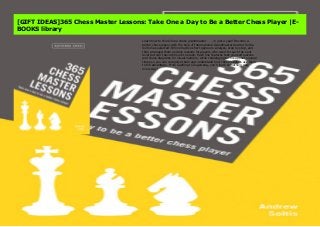 Learn how to think like a chess grandmaster . . . in just a year! Become a better chess player with the help of International Grandmaster Andrew Soltis. Soltis has selected 365 instructive short games to analyze, step by step, and then arranged them as daily lessons for players who want to reach the next level but can't devote hours to study. Each one features test-yourself quizzes and chess diagrams for visual learners, while challenging tactics appear several times so you can recognize them and understand how chess masters use them to full advantage. From Castling to Zugzwang, you’ll learn something new every day!
[GIFT IDEAS]365 Chess Master Lessons: Take One a Day to Be a Better Chess Player |E-
BOOKS library
Learn how to think like a chess grandmaster . . . in just a year! Become a
better chess player with the help of International Grandmaster Andrew Soltis.
Soltis has selected 365 instructive short games to analyze, step by step, and
then arranged them as daily lessons for players who want to reach the next
level but can't devote hours to study. Each one features test-yourself quizzes
and chess diagrams for visual learners, while challenging tactics appear several
times so you can recognize them and understand how chess masters use them
to full advantage. From Castling to Zugzwang, you’ll learn something new
every day!
 