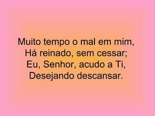 Muito tempo o mal em mim,
Há reinado, sem cessar;
Eu, Senhor, acudo a Ti,
Desejando descansar.
 