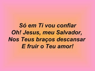Só em Ti vou confiar
Oh! Jesus, meu Salvador,
Nos Teus braços descansar
E fruir o Teu amor!
 