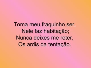 Toma meu fraquinho ser,
Nele faz habitação;
Nunca deixes me reter,
Os ardis da tentação.
 