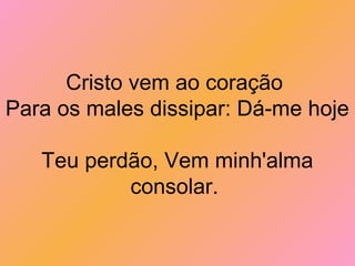 Cristo vem ao coração
Para os males dissipar: Dá-me hoje
Teu perdão, Vem minh'alma
consolar.
 