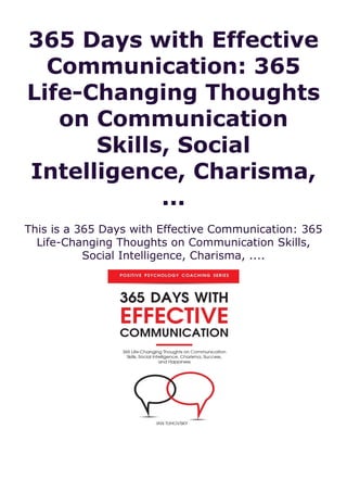 365 Days with Effective
Communication: 365
Life-Changing Thoughts
on Communication
Skills, Social
Intelligence, Charisma,
...
This is a 365 Days with Effective Communication: 365
Life-Changing Thoughts on Communication Skills,
Social Intelligence, Charisma, ....
 
