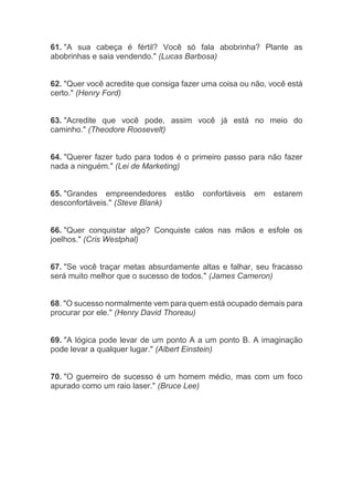 61. "A sua cabeça é fértil? Você só fala abobrinha? Plante as
abobrinhas e saia vendendo." (Lucas Barbosa)
62. "Quer você acredite que consiga fazer uma coisa ou não, você está
certo." (Henry Ford)
63. "Acredite que você pode, assim você já está no meio do
caminho." (Theodore Roosevelt)
64. "Querer fazer tudo para todos é o primeiro passo para não fazer
nada a ninguém." (Lei de Marketing)
65. "Grandes empreendedores estão confortáveis em estarem
desconfortáveis." (Steve Blank)
66. "Quer conquistar algo? Conquiste calos nas mãos e esfole os
joelhos." (Cris Westphal)
67. "Se você traçar metas absurdamente altas e falhar, seu fracasso
será muito melhor que o sucesso de todos." (James Cameron)
68. "O sucesso normalmente vem para quem está ocupado demais para
procurar por ele." (Henry David Thoreau)
69. "A lógica pode levar de um ponto A a um ponto B. A imaginação
pode levar a qualquer lugar." (Albert Einstein)
70. "O guerreiro de sucesso é um homem médio, mas com um foco
apurado como um raio laser." (Bruce Lee)
 