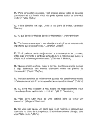 71. "Para conquistar o sucesso, você precisa aceitar todos os desafios
que vierem na sua frente. Você não pode apenas aceitar os que você
preferir." (Mike Gafka)
72. "Fique contente em agir. Deixe a fala para os outros." (Baltasar
Gracián)
73. "O que pode ser medido pode ser melhorado." (Peter Drucker)
74. "Tenha em mente que o seu desejo em atingir o sucesso é mais
importante que qualquer coisa." (Abraham Lincoln)
75. "Você pode ser desencorajado com os erros ou aprender com eles,
então siga em frente e continue falhando. Erre o máximo que puder. É
aí que você vai conseguir o sucesso." (Thomas J. Watson)
76. "Quanto maior o artista, maior a dúvida. Confiança grande demais
é algo destinados aos menos talentosos como um prêmio de
consolação." (Robert Hughes)
77. "Muitas das falhas da vida ocorrem quando não percebemos o quão
próximos estávamos do sucesso na hora em que desistimos." (Edison)
78. "Eu devo meu sucesso a meu hábito de respeitosamente ouvir
conselhos e fazer exatamente o contrário." (G. K. Chesterton)
79. "Você deve lutar mais de uma batalha para se tornar um
vencedor." (Margaret Thatcher)
80. "Se você não traçou um plano para você mesmo, é possível que
você caia no plano de outra pessoa. E adivinha o que ele planejou para
você? Não muito." (Rohn)
 