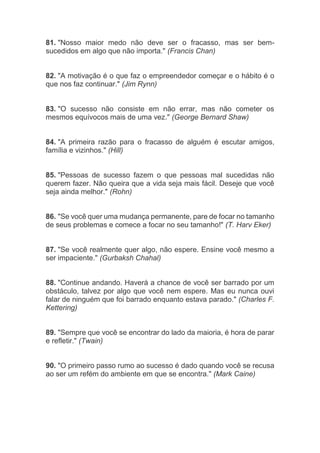 81. "Nosso maior medo não deve ser o fracasso, mas ser bem-
sucedidos em algo que não importa." (Francis Chan)
82. "A motivação é o que faz o empreendedor começar e o hábito é o
que nos faz continuar." (Jim Rynn)
83. "O sucesso não consiste em não errar, mas não cometer os
mesmos equívocos mais de uma vez." (George Bernard Shaw)
84. "A primeira razão para o fracasso de alguém é escutar amigos,
família e vizinhos." (Hill)
85. "Pessoas de sucesso fazem o que pessoas mal sucedidas não
querem fazer. Não queira que a vida seja mais fácil. Deseje que você
seja ainda melhor." (Rohn)
86. "Se você quer uma mudança permanente, pare de focar no tamanho
de seus problemas e comece a focar no seu tamanho!" (T. Harv Eker)
87. "Se você realmente quer algo, não espere. Ensine você mesmo a
ser impaciente." (Gurbaksh Chahal)
88. "Continue andando. Haverá a chance de você ser barrado por um
obstáculo, talvez por algo que você nem espere. Mas eu nunca ouvi
falar de ninguém que foi barrado enquanto estava parado." (Charles F.
Kettering)
89. "Sempre que você se encontrar do lado da maioria, é hora de parar
e refletir." (Twain)
90. "O primeiro passo rumo ao sucesso é dado quando você se recusa
ao ser um refém do ambiente em que se encontra." (Mark Caine)
 