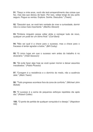 91. "Daqui a vinte anos, você não terá arrependimento das coisas que
fez, mas das que deixou de fazer. Por isso, veleje longe do seu porto
seguro. Pegue os ventos. Explore. Sonhe. Descubra." (Twain)
92. "Descobri que, se você tem vontade de viver e curiosidade, dormir
não é a coisa mais importante." (Martha Stewart)
93. "Embora ninguém possa voltar atrás e começar tudo de novo,
qualquer um pode ter um ótimo final." (Carl Bard)
94. "Não sei qual é a chave para o sucesso, mas a chave para o
fracasso é tentar agradar a todos." (Bill Cosby)
95. "O único lugar em que o sucesso vem antes do trabalho é no
dicionário." (Vidal Sassoon)
96. "Só evite fazer algo hoje se você quiser morrer e deixar assuntos
inacabados." (Pablo Picasso)
97. "Coragem é a resistência e o domínio do medo, não a ausência
dele." (Mark Twain)
98. "Todo progresso acontece fora da zona de conforto." (Michael John
Bobak)
99. "O sucesso é a soma de pequenos esforços repetidos dia após
dia." (Robert Collier)
100. "O ponto de partida de qualquer conquista é o desejo." (Napoleon
Hill)
 