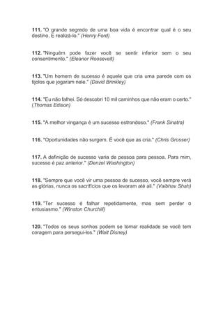 111. "O grande segredo de uma boa vida é encontrar qual é o seu
destino. E realizá-lo." (Henry Ford)
112. "Ninguém pode fazer você se sentir inferior sem o seu
consentimento." (Eleanor Roosevelt)
113. "Um homem de sucesso é aquele que cria uma parede com os
tijolos que jogaram nele." (David Brinkley)
114. "Eu não falhei. Só descobri 10 mil caminhos que não eram o certo."
(Thomas Edison)
115. "A melhor vingança é um sucesso estrondoso." (Frank Sinatra)
116. "Oportunidades não surgem. É você que as cria." (Chris Grosser)
117. A definição de sucesso varia de pessoa para pessoa. Para mim,
sucesso é paz anterior." (Denzel Washington)
118. "Sempre que você vir uma pessoa de sucesso, você sempre verá
as glórias, nunca os sacrifícios que os levaram até ali." (Vaibhav Shah)
119. "Ter sucesso é falhar repetidamente, mas sem perder o
entusiasmo." (Winston Churchill)
120. "Todos os seus sonhos podem se tornar realidade se você tem
coragem para persegui-los." (Walt Disney)
 