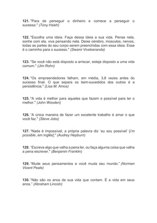 121. "Para de perseguir o dinheiro e comece a perseguir o
sucesso." (Tony Hsieh)
122. "Escolha uma ideia. Faça dessa ideia a sua vida. Pense nela,
sonhe com ela, viva pensando nela. Deixe cérebro, músculos, nervos,
todas as partes do seu corpo serem preenchidas com essa ideia. Esse
é o caminho para o sucesso." (Swami Vivekananda)
123. "Se você não está disposto a arriscar, esteja disposto a uma vida
comum." (Jim Rohn)
124. "Os empreendedores falham, em média, 3,8 vezes antes do
sucesso final. O que separa os bem-sucedidos dos outros é a
persistência." (Lisa M. Amos)
125. "A vida é melhor para aqueles que fazem o possível para ter o
melhor." (John Wooden)
126. “A única maneira de fazer um excelente trabalho é amar o que
você faz." (Steve Jobs)
127. “Nada é impossível, a própria palavra diz ‘eu sou possível’ [i’m
possible, em inglês]." (Audrey Hepburn)
128. “Escreva algo que valha a pena ler, ou faça alguma coisa que valha
a pena escrever." (Benjamin Franklin)
129. “Mude seus pensamentos e você muda seu mundo.” (Norman
Vicent Peale)
130. “Não são os anos de sua vida que contam. É a vida em seus
anos.” (Abraham Lincoln)
 