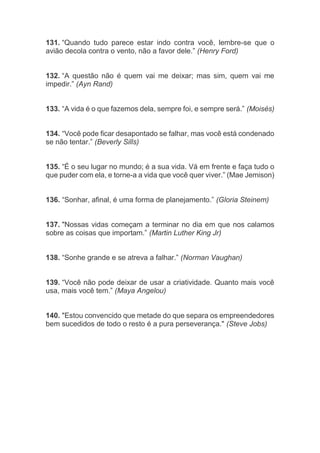 131. “Quando tudo parece estar indo contra você, lembre-se que o
avião decola contra o vento, não a favor dele.” (Henry Ford)
132. “A questão não é quem vai me deixar; mas sim, quem vai me
impedir.” (Ayn Rand)
133. “A vida é o que fazemos dela, sempre foi, e sempre será.” (Moisés)
134. “Você pode ficar desapontado se falhar, mas você está condenado
se não tentar.” (Beverly Sills)
135. “É o seu lugar no mundo; é a sua vida. Vá em frente e faça tudo o
que puder com ela, e torne-a a vida que você quer viver.” (Mae Jemison)
136. “Sonhar, afinal, é uma forma de planejamento.” (Gloria Steinem)
137. "Nossas vidas começam a terminar no dia em que nos calamos
sobre as coisas que importam.” (Martin Luther King Jr)
138. “Sonhe grande e se atreva a falhar.” (Norman Vaughan)
139. “Você não pode deixar de usar a criatividade. Quanto mais você
usa, mais você tem.” (Maya Angelou)
140. "Estou convencido que metade do que separa os empreendedores
bem sucedidos de todo o resto é a pura perseverança." (Steve Jobs)
 