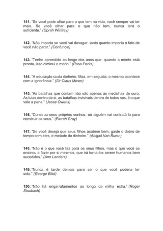 141. “Se você pode olhar para o que tem na vida, você sempre vai ter
mais. Se você olhar para o que não tem, nunca terá o
suficiente.” (Oprah Winfrey)
142. “Não importa se você vai devagar, tanto quanto importa o fato de
você não parar.” (Confuncio)
143. “Tenho aprendido ao longo dos anos que, quando a mente está
pronta, isso diminui o medo.” (Rosa Parks)
144. “A educação custa dinheiro. Mas, em seguida, o mesmo acontece
com a ignorância.” (Sir Claus Moser)
145. “As batalhas que contam não são apenas as medalhas de ouro.
As lutas dentro de si, as batalhas invisíveis dentro de todos nós, é o que
vale a pena.” (Jesse Owens)
146. “Construa seus próprios sonhos, ou alguém vai contratá-lo para
construir os seus.” (Farrah Gray)
147. "Se você deseja que seus filhos acabem bem, gaste o dobro de
tempo com eles, e metade do dinheiro.” (Abigail Van Buren)
148. “Não é o que você faz para os seus filhos, mas o que você os
ensinou a fazer por si mesmos, que irá torna-los serem humanos bem
sucedidos.” (Ann Landers)
149. “Nunca é tarde demais para ser o que você poderia ter
sido.” (George Eliot)
150. “Não há engarrafamentos ao longo da milha extra.” (Roger
Staubach)
 