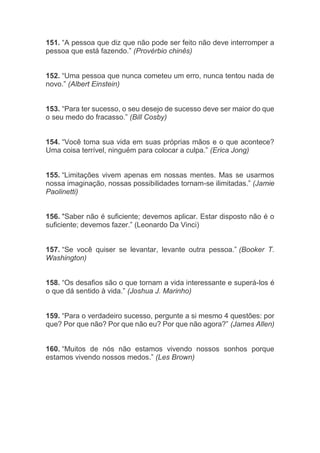 151. “A pessoa que diz que não pode ser feito não deve interromper a
pessoa que está fazendo.” (Provérbio chinês)
152. “Uma pessoa que nunca cometeu um erro, nunca tentou nada de
novo.” (Albert Einstein)
153. “Para ter sucesso, o seu desejo de sucesso deve ser maior do que
o seu medo do fracasso.” (Bill Cosby)
154. “Você toma sua vida em suas próprias mãos e o que acontece?
Uma coisa terrível, ninguém para colocar a culpa.” (Erica Jong)
155. “Limitações vivem apenas em nossas mentes. Mas se usarmos
nossa imaginação, nossas possibilidades tornam-se ilimitadas.” (Jamie
Paolinetti)
156. "Saber não é suficiente; devemos aplicar. Estar disposto não é o
suficiente; devemos fazer.” (Leonardo Da Vinci)
157. “Se você quiser se levantar, levante outra pessoa.” (Booker T.
Washington)
158. “Os desafios são o que tornam a vida interessante e superá-los é
o que dá sentido à vida.” (Joshua J. Marinho)
159. “Para o verdadeiro sucesso, pergunte a si mesmo 4 questões: por
que? Por que não? Por que não eu? Por que não agora?” (James Allen)
160. “Muitos de nós não estamos vivendo nossos sonhos porque
estamos vivendo nossos medos.” (Les Brown)
 