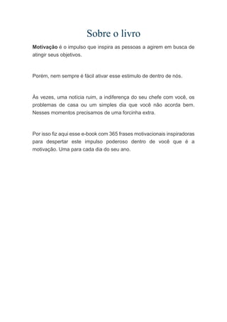 Sobre o livro
Motivação é o impulso que inspira as pessoas a agirem em busca de
atingir seus objetivos.
Porém, nem sempre é fácil ativar esse estimulo de dentro de nós.
Às vezes, uma notícia ruim, a indiferença do seu chefe com você, os
problemas de casa ou um simples dia que você não acorda bem.
Nesses momentos precisamos de uma forcinha extra.
Por isso fiz aqui esse e-book com 365 frases motivacionais inspiradoras
para despertar este impulso poderoso dentro de você que é a
motivação. Uma para cada dia do seu ano.
 