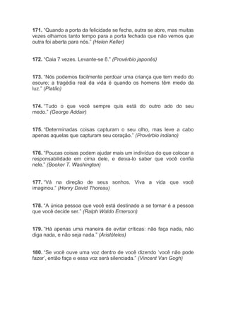 171. “Quando a porta da felicidade se fecha, outra se abre, mas muitas
vezes olhamos tanto tempo para a porta fechada que não vemos que
outra foi aberta para nós.” (Helen Keller)
172. “Caia 7 vezes. Levante-se 8.” (Provérbio japonês)
173. “Nós podemos facilmente perdoar uma criança que tem medo do
escuro; a tragédia real da vida é quando os homens têm medo da
luz.” (Platão)
174. “Tudo o que você sempre quis está do outro ado do seu
medo.” (George Addair)
175. “Determinadas coisas capturam o seu olho, mas leve a cabo
apenas aquelas que capturam seu coração.” (Provérbio indiano)
176. “Poucas coisas podem ajudar mais um indivíduo do que colocar a
responsabilidade em cima dele, e deixa-lo saber que você confia
nele.” (Booker T. Washington)
177. “Vá na direção de seus sonhos. Viva a vida que você
imaginou.” (Henry David Thoreau)
178. “A única pessoa que você está destinado a se tornar é a pessoa
que você decide ser.” (Ralph Waldo Emerson)
179. “Há apenas uma maneira de evitar críticas: não faça nada, não
diga nada, e não seja nada.” (Aristóteles)
180. “Se você ouve uma voz dentro de você dizendo ‘você não pode
fazer’, então faça e essa voz será silenciada.” (Vincent Van Gogh)
 