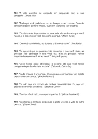 181. “A vida encolhe ou expande em proporção com a sua
coragem.” (Anais Nin)
182. "Tudo que você pode fazer, ou sonha que pode, comece. Ousadia
tem genialidade, poder e magia.” (Johann Wolfgang von Goethe)
183. “Os dias mais importantes na sua vida são o dia em que você
nasce, e o dia em que você descobre o porquê.” (Mark Twain)
184. “Ou você corre do dia, ou durante o dia você corre.” (Jim Rohn)
185. “Eu aprendi que as pessoas vão esquecer o que você disse, as
pessoas vão esquecer o que você fez, mas as pessoas nunca
esquecerão como você as fez sentir.” (Maya Angelou)
186. “Você nunca pode atravessar o oceano até que você tenha
coragem de perder de vista a costa.” (Cristóvão Colombo)
187. “Cada criança é um artista. O problema é permanecer um artista
depois que crescemos.” (Pablo Picasso)
188. “Eu não sou um produto de minhas circunstâncias. Eu sou um
produto de minhas decisões.” (Stephen Covey)
189. “Ganhar não é tudo, mas querer ganhar é.” (Vince Lombardi)
190. “Seu tempo é limitado, então não o gaste vivendo a vida de outra
pessoa.” (Steve Jobs)
 