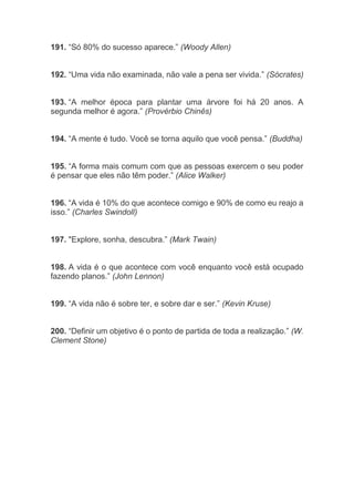191. “Só 80% do sucesso aparece.” (Woody Allen)
192. “Uma vida não examinada, não vale a pena ser vivida.” (Sócrates)
193. “A melhor época para plantar uma árvore foi há 20 anos. A
segunda melhor é agora.” (Provérbio Chinês)
194. “A mente é tudo. Você se torna aquilo que você pensa.” (Buddha)
195. “A forma mais comum com que as pessoas exercem o seu poder
é pensar que eles não têm poder.” (Alice Walker)
196. “A vida é 10% do que acontece comigo e 90% de como eu reajo a
isso.” (Charles Swindoll)
197. "Explore, sonha, descubra.” (Mark Twain)
198. A vida é o que acontece com você enquanto você está ocupado
fazendo planos.” (John Lennon)
199. “A vida não é sobre ter, e sobre dar e ser.” (Kevin Kruse)
200. “Definir um objetivo é o ponto de partida de toda a realização.” (W.
Clement Stone)
 