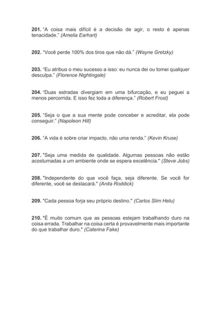 201. “A coisa mais difícil é a decisão de agir, o resto é apenas
tenacidade.” (Amelia Earhart)
202. “Você perde 100% dos tiros que não dá.” (Wayne Gretzky)
203. “Eu atribuo o meu sucesso a isso: eu nunca dei ou tomei qualquer
desculpa.” (Florence Nightingale)
204. “Duas estradas divergiam em uma bifurcação, e eu peguei a
menos percorrida. E isso fez toda a diferença.” (Robert Frost)
205. “Seja o que a sua mente pode conceber e acreditar, ela pode
conseguir.” (Napoleon Hill)
206. “A vida é sobre criar impacto, não uma renda.” (Kevin Kruse)
207. "Seja uma medida de qualidade. Algumas pessoas não estão
acostumadas a um ambiente onde se espera excelência." (Steve Jobs)
208. "Independente do que você faça, seja diferente. Se você for
diferente, você se destacará." (Anita Roddick)
209. "Cada pessoa forja seu próprio destino." (Carlos Slim Helu)
210. "É muito comum que as pessoas estejam trabalhando duro na
coisa errada. Trabalhar na coisa certa é provavelmente mais importante
do que trabalhar duro." (Caterina Fake)
 