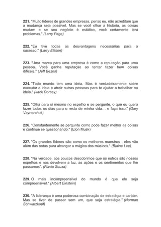 221. "Muito líderes de grandes empresas, penso eu, não acreditam que
a mudança seja possível. Mas se você olhar a história, as coisas
mudam e se seu negócio é estático, você certamente terá
problemas." (Larry Page)
222. "Eu tive todas as desvantagens necessárias para o
sucesso." (Larry Ellison)
223. "Uma marca para uma empresa é como a reputação para uma
pessoa. Você ganha reputação ao tentar fazer bem coisas
difíceis." (Jeff Bezos)
224. "Todo mundo tem uma ideia. Mas é verdadeiramente sobre
executar a ideia e atrair outras pessoas para te ajudar a trabalhar na
ideia." (Jack Dorsey)
225. "Olha para si mesmo no espelho e se pergunte, o que eu quero
fazer todos os dias para o resto de minha vida… e faça isso." (Gary
Vaynerchuk)
226. "Constantemente se pergunte como pode fazer melhor as coisas
e continue se questionando." (Elon Musk)
227. "Os grandes líderes são como os melhores maestros - eles vão
além das notas para alcançar a mágica dos músicos." (Blaine Lee)
228. "Na verdade, aos poucos descobrimos que os outros são nossos
espelhos e nos devolvem a luz, as ações e os sentimentos que lhe
passamos”. (Flavio Souza)
229. O mais incompreensível do mundo é que ele seja
compreensível." (Albert Einstein)
230. "A liderança é uma poderosa combinação de estratégia e caráter.
Mas se tiver de passar sem um, que seja estratégia." (Norman
Schwarzkopf)
 