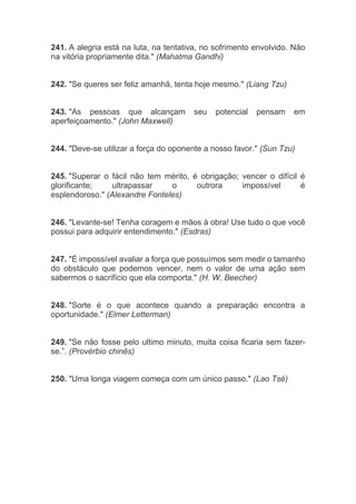 241. A alegria está na luta, na tentativa, no sofrimento envolvido. Não
na vitória propriamente dita." (Mahatma Gandhi)
242. "Se queres ser feliz amanhã, tenta hoje mesmo." (Liang Tzu)
243. "As pessoas que alcançam seu potencial pensam em
aperfeiçoamento." (John Maxwell)
244. "Deve-se utilizar a força do oponente a nosso favor." (Sun Tzu)
245. "Superar o fácil não tem mérito, é obrigação; vencer o difícil é
glorificante; ultrapassar o outrora impossível é
esplendoroso." (Alexandre Fonteles)
246. "Levante-se! Tenha coragem e mãos à obra! Use tudo o que você
possui para adquirir entendimento." (Esdras)
247. "É impossível avaliar a força que possuímos sem medir o tamanho
do obstáculo que podemos vencer, nem o valor de uma ação sem
sabermos o sacrifício que ela comporta." (H. W. Beecher)
248. "Sorte é o que acontece quando a preparação encontra a
oportunidade." (Elmer Letterman)
249. "Se não fosse pelo ultimo minuto, muita coisa ficaria sem fazer-
se.”. (Provérbio chinês)
250. "Uma longa viagem começa com um único passo." (Lao Tsé)
 