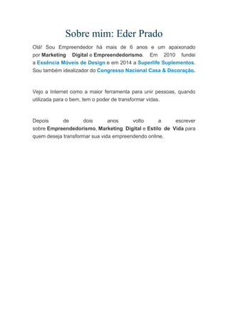 Sobre mim: Eder Prado
Olá! Sou Empreendedor há mais de 6 anos e um apaixonado
por Marketing Digital e Empreendedorismo. Em 2010 fundei
a Essência Móveis de Design e em 2014 a Superlife Suplementos.
Sou também idealizador do Congresso Nacional Casa & Decoração.
Vejo a Internet como a maior ferramenta para unir pessoas, quando
utilizada para o bem, tem o poder de transformar vidas.
Depois de dois anos volto a escrever
sobre Empreendedorismo, Marketing Digital e Estilo de Vida para
quem deseja transformar sua vida empreendendo online.
 