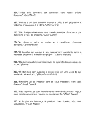 261. "Todos nós devemos ser coerentes com nosso próprio
discurso." (Jack Welch)
262. "Unir-se é um bom começo, manter a união é um progresso, e
trabalhar em conjunto é a vitória." (Henry Ford)
263. "Não é o que oferecemos, mas o modo pelo qual oferecemos que
determina o valor do presente." (Jack Welch)
264. "A distância entre o sonho e a realidade chama-se
disciplina." (Bernardinho)
265. "O trabalho em equipe é um malabarismo constante entre o
interesse próprio e o interesse do grupo." (Susan Campbell)
266. "Os chefes são líderes mais através do exemplo do que através do
poder." (Tácito)
267. "O líder mais bem-sucedido é aquele que tem uma visão do que
ainda não foi realizado." (Mary Parker Follett)
268. “Ninguém vai se importar com os seus fracassos, nem você
deveria.” (Mark Cuban)
269. “Não se preocupe com financiamento se você não precisa. Hoje, é
mais barato começar um negócio do que jamais foi.” (Noah Everett)
270. “A função da liderança é produzir mais líderes, não mais
seguidores.” (Ralph Nader)
 