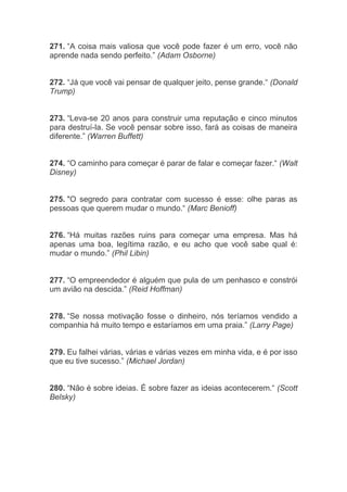 271. “A coisa mais valiosa que você pode fazer é um erro, você não
aprende nada sendo perfeito.” (Adam Osborne)
272. “Já que você vai pensar de qualquer jeito, pense grande.“ (Donald
Trump)
273. “Leva-se 20 anos para construir uma reputação e cinco minutos
para destruí-la. Se você pensar sobre isso, fará as coisas de maneira
diferente.” (Warren Buffett)
274. “O caminho para começar é parar de falar e começar fazer.“ (Walt
Disney)
275. "O segredo para contratar com sucesso é esse: olhe paras as
pessoas que querem mudar o mundo.“ (Marc Benioff)
276. “Há muitas razões ruins para começar uma empresa. Mas há
apenas uma boa, legítima razão, e eu acho que você sabe qual é:
mudar o mundo.” (Phil Libin)
277. “O empreendedor é alguém que pula de um penhasco e constrói
um avião na descida.” (Reid Hoffman)
278. “Se nossa motivação fosse o dinheiro, nós teríamos vendido a
companhia há muito tempo e estaríamos em uma praia.” (Larry Page)
279. Eu falhei várias, várias e várias vezes em minha vida, e é por isso
que eu tive sucesso.” (Michael Jordan)
280. “Não é sobre ideias. É sobre fazer as ideias acontecerem.“ (Scott
Belsky)
 