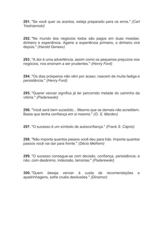 291. "Se você quer os acertos, esteja preparado para os erros." (Carl
Yastrzemski)
292. "No mundo dos negócios todos são pagos em duas moedas:
dinheiro e experiência. Agarre a experiência primeiro, o dinheiro virá
depois." (Harold Geneev)
293. "A dor é uma advertência, assim como os pequenos prejuízos nos
negócios, nos ensinam a ser prudentes." (Henry Ford)
294. "Os dias prósperos não vêm por acaso; nascem de muita fadiga e
persistência." (Henry Ford)
295. "Querer vencer significa já ter percorrido metade do caminho da
vitória." (Paderewski)
296. "Você será bem sucedido... Mesmo que os demais não acreditem.
Basta que tenha confiança em si mesmo." (O. S. Marden)
297. "O sucesso é um símbolo de autoconfiança." (Frank S. Cáprio)
298. "Não importa quantos passos você deu para trás. Importa quantos
passos você vai dar para frente." (Décio Melhem)
299. "O sucesso consegue-se com decisão, confiança, persistência; e
não, com desânimo, indecisão, lamúrias." (Paderewski)
300. "Quem deseja vencer à custa de recomendações a
apadrinhagens, sofre cruéis desilusões." (Dinamor)
 