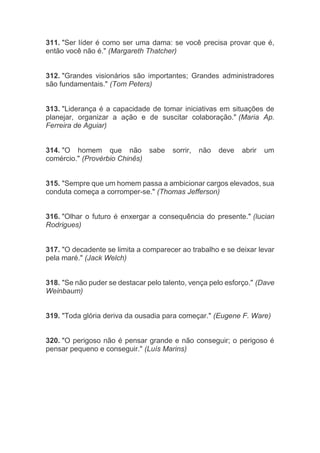 311. "Ser líder é como ser uma dama: se você precisa provar que é,
então você não é." (Margareth Thatcher)
312. "Grandes visionários são importantes; Grandes administradores
são fundamentais." (Tom Peters)
313. "Liderança é a capacidade de tomar iniciativas em situações de
planejar, organizar a ação e de suscitar colaboração." (Maria Ap.
Ferreira de Aguiar)
314. "O homem que não sabe sorrir, não deve abrir um
comércio." (Provérbio Chinês)
315. "Sempre que um homem passa a ambicionar cargos elevados, sua
conduta começa a corromper-se." (Thomas Jefferson)
316. "Olhar o futuro é enxergar a consequência do presente." (lucian
Rodrigues)
317. "O decadente se limita a comparecer ao trabalho e se deixar levar
pela maré." (Jack Welch)
318. "Se não puder se destacar pelo talento, vença pelo esforço." (Dave
Weinbaum)
319. "Toda glória deriva da ousadia para começar." (Eugene F. Ware)
320. "O perigoso não é pensar grande e não conseguir; o perigoso é
pensar pequeno e conseguir." (Luís Marins)
 