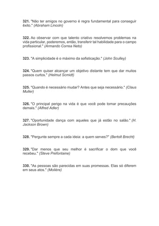 321. "Não ter amigos no governo é regra fundamental para conseguir
êxito." (Abraham Lincoln)
322. Ao observar com que talento criativo resolvemos problemas na
vida particular, poderemos, então, transferir tal habilidade para o campo
profissional." (Armando Correa Neto)
323. "A simplicidade é o máximo da sofisticação." (John Sculley)
324. "Quem quiser alcançar um objetivo distante tem que dar muitos
passos curtos." (Helmut Scmidt)
325. "Quando é necessário mudar? Antes que seja necessário." (Claus
Muller)
326. "O principal perigo na vida é que você pode tomar precauções
demais." (Alfred Adler)
327. "Oportunidade dança com aqueles que já estão no salão." (H.
Jackson Brown)
328. "Pergunte sempre a cada ideia: a quem serves?" (Bertolt Brecht)
329. "Dar menos que seu melhor é sacrificar o dom que você
recebeu." (Steve Prefontaine)
330. "As pessoas são parecidas em suas promessas. Elas só diferem
em seus atos." (Molière)
 