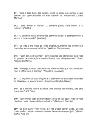 341. “Veja o lado bom das coisas. Você já parou pra pensar o que
seriam das oportunidades se não fossem as mudanças?” (Jufras
Menhal)
342. “Tente mover o mundo. O primeiro passo será mover a si
mesmo." (Platão)
343. “O trabalho afasta de nós três grandes males: o aborrecimento, o
vício e a necessidade!” (Voltaire)
344. “Se todo o ano fosse de férias alegres, divertirmo-nos tornar-se-ia
mais aborrecido do que trabalhar." (William Shakespeare)
345. “ 'Sem dor, sem ganhos' ” adversidades são obstáculos que você
só precisa de motivação e autoconfiança para ultrapassa-los." (Paulo
Ricardo Santanna)
346. "Não seja nunca a dessas almas frias e tímidas que não conhecem
nem a vitória nem a derrota." (Theodore Roosevelt)
347. "O arquiteto de suas aflições e o destruidor de suas oportunidades
de elevação – é você mesmo”. (Francisco Cândido Xavier)
348. "Se o destino não te dá mais uma chance não desista, lute pelo
que é seu." (Elli Brito)
349. “Você nunca sabe que resultados virão da sua ação. Mas se você
não fizer nada, não existirão resultados." (Mahatma Gandhi)
350. “Se não puder voar, corra. Se não puder correr, ande. Se não
puder andar, rasteje, mas continue em frente de qualquer jeito." (Martin
Luther King Jr.)
 