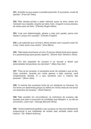 351. Acredite no que quiser e acredite piamente. E se preciso, mude de
opinião." (Fred Sá Teles)
352. "Não desista jamais e saiba valorizar quem te ama, esses sim
merecem seu respeito. Quanto ao resto, bom, ninguém nunca precisou
de restos para ser feliz." (Pâmela Rugoni Belin)
353. “Lute com determinação, abrace a vida com paixão, perca com
classe e vença com ousadia." (Charles Chaplin)
354. Lute sabendo que no final a vitória sempre vem e quanto maior for
a luta, maior será a sua vitória." (Ana Meira)
355. “Não basta reconhecer um erro. É preciso atitude forte para repará-
lo e perseverança para jamais repeti-lo." (Karine Axer Oliveira e Silva)
356. “Um dos segredos do sucesso é se recusar a deixar que
adversidades temporárias nos derrotem." (Mary Kay Ash)
357. “Para se ter sucesso, é necessário amar de verdade o que se faz.
Caso contrário, levando em conta apenas o lado racional, você
simplesmente desiste. É o que acontece com a maioria das
pessoas." (Steve Jobs)
358. “A maioria dos sucessos brota de um obstáculo ou fracasso. Eu
me tornei um desenhista porque eu falhei em minha meta de me tornar
um executivo de sucesso”. (Scott Adams)
359. "Não acredito em circunstância: os indivíduos de sucesso são
aqueles que saem e procuram as condições que desejam; e, se não as
encontram, criam-nas." (George Bernard Shaw)
360. “Você é totalmente perfeito e seu sucesso na vida será diretamente
proporcional à sua habilidade de aceitar esta verdade sobre você
mesmo." (Dr. Robert Anthony)
 