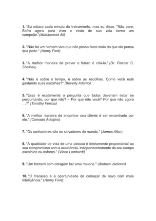 1. “Eu odiava cada minuto do treinamento, mas eu disse, "Não pare.
Sofra agora para viver o resto de sua vida como um
campeão."(Muhammad Ali)
2. "Não há um homem vivo que não possa fazer mais do que ele pensa
que pode." (Henry Ford)
3. "A melhor maneira de prever o futuro é criá-lo." (Dr. Forrest C.
Shaklee)
4. "Não é sobre o tempo, é sobre as escolhas. Como você está
gastando suas escolhas?" (Beverly Adamo)
5. "Essa é exatamente a pergunta que todos deveriam estar se
perguntando, por que não? – Por que não você? Por que não agora
…?" (Timothy Ferriss)
6. “A melhor maneira de encontrar seu cliente é ser encontrado por
ele." (Conrado Adolpho)
7. "Os sonhadores são os salvadores do mundo." (James Allen)
8. "A qualidade de vida de uma pessoa é diretamente proporcional ao
seu compromisso com a excelência, independentemente do seu campo
escolhido ou esforço." (Vince Lombardi)
9. "Um homem com coragem faz uma maioria." (Andrew Jackson)
10. "O fracasso é a oportunidade de começar de novo com mais
inteligência." (Henry Ford)
 
