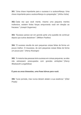 361. “Uma chave importante para o sucesso é a autoconfiança. Uma
chave importante para a autoconfiança é a preparação." (Arthur Ashe)
362. Cada vez que você mente, mesmo uma pequena mentira
inofensiva, existem fortes forças empurrando você em direção ao
fracasso." (Joseph Sugarman)
363. “Sucesso parece ser em grande parte uma questão de continuar
depois que outros desistiram." (William Feather)
364. “O sucesso resulta de cem pequenas coisas feitas de forma um
pouco melhor. O insucesso, de cem pequenas coisas feitas de forma
um pouco pior." (Henry Kissinger)
365. “A maioria das pessoas teria sucesso em coisas pequenas, se eles
não estivessem preocupados com grandes ambições." (Henry
Wadsworth Longefollow)
E para os anos bissextos, uma frase bônus para você.
366. "Leve porrada, mas nunca deixem abalar a sua essência." (Eder
Prado)
 