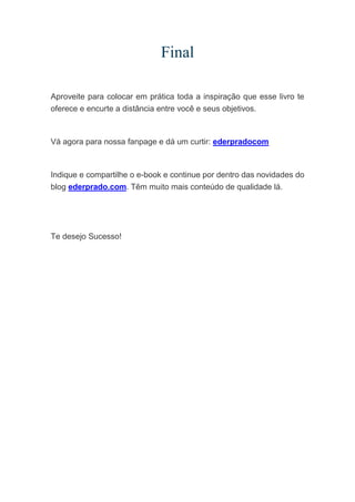 Final
Aproveite para colocar em prática toda a inspiração que esse livro te
oferece e encurte a distância entre você e seus objetivos.
Vá agora para nossa fanpage e dá um curtir: ederpradocom
Indique e compartilhe o e-book e continue por dentro das novidades do
blog ederprado.com. Têm muito mais conteúdo de qualidade lá.
Te desejo Sucesso!
 