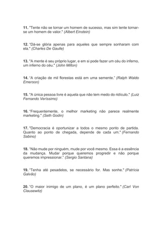 11. "Tente não se tornar um homem de sucesso, mas sim tente tornar-
se um homem de valor." (Albert Einstein)
12. “Dá-se glória apenas para aqueles que sempre sonharam com
ela." (Charles De Gaulle)
13. "A mente é seu próprio lugar, e em si pode fazer um céu do inferno,
um inferno do céu." (John Milton)
14. “A criação de mil florestas está em uma semente.” (Ralph Waldo
Emerson)
15. "A única pessoa livre é aquela que não tem medo do ridículo." (Luiz
Fernando Veríssimo)
16. “Frequentemente, o melhor marketing não parece realmente
marketing." (Seth Godin)
17. "Democracia é oportunizar a todos o mesmo ponto de partida.
Quanto ao ponto de chegada, depende de cada um." (Fernando
Sabino)
18. “Não mude por ninguém, mude por você mesmo. Essa é a essência
da mudança. Mudar porque queremos progredir e não porque
queremos impressionar.” (Sergio Santana)
19. “Tenha até pesadelos, se necessário for. Mas sonhe." (Patrícia
Galvão)
20. “O maior inimigo de um plano, é um plano perfeito." (Carl Von
Clausewitz)
 