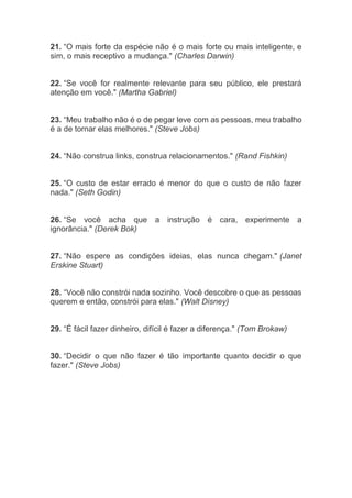 21. “O mais forte da espécie não é o mais forte ou mais inteligente, e
sim, o mais receptivo a mudança." (Charles Darwin)
22. “Se você for realmente relevante para seu público, ele prestará
atenção em você." (Martha Gabriel)
23. “Meu trabalho não é o de pegar leve com as pessoas, meu trabalho
é a de tornar elas melhores." (Steve Jobs)
24. “Não construa links, construa relacionamentos." (Rand Fishkin)
25. “O custo de estar errado é menor do que o custo de não fazer
nada." (Seth Godin)
26. “Se você acha que a instrução é cara, experimente a
ignorância." (Derek Bok)
27. “Não espere as condições ideias, elas nunca chegam." (Janet
Erskine Stuart)
28. “Você não constrói nada sozinho. Você descobre o que as pessoas
querem e então, constrói para elas." (Walt Disney)
29. “É fácil fazer dinheiro, difícil é fazer a diferença." (Tom Brokaw)
30. “Decidir o que não fazer é tão importante quanto decidir o que
fazer." (Steve Jobs)
 