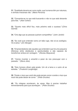 31. “Qualidade deveria ser como razão, que humanos têm por natureza,
e animais irracionais não.” (Mario Persona)
32. “Concentre-se no que está buscando e não no que está deixando
para trás. " (Alan Cohen)
33. “Quanto mais difícil fica, mais próximo está o sucesso." (Chris
Garrett)
34. “Crie algo que as pessoas queiram compartilhar.” (John Jantsh)
35. “Se você quer entender como um leão ruge, não vá ao zoológico.
Vá à selva." (Jim Stengel)
36. “Empreendedores são aqueles que entendem que há uma pequena
diferença entre obstáculos e oportunidades e são capazes de
transformar ambos em vantagem. ” (Nicolau Maquiavel)
37. “Vamos inventar o amanhã e parar de nos preocupar com o
passado. ” (Steve Jobs)
38. “Dois homens olham pela janela. Um vê a lama e o outro vê as
estrelas. ” (Frederich Langbridge)
39. “Existe o risco que você não pode jamais correr e existe o risco que
você não pode deixar de correr. ” (Peter Drucker)
40. “Os milagres acontecem, às vezes. Mas é preciso trabalhar
tremendamente para que aconteçam. ” (Peter Drucker)
 